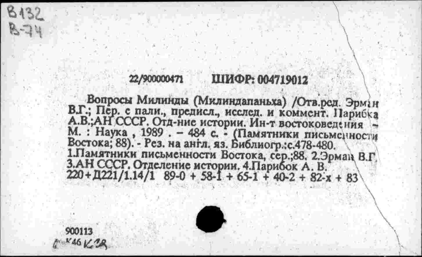 ﻿МЧ

22/90000М71 ШИФР: 004719012	\ ■
Вопросы Милинды (Милиндапаньха) /Отв’рсд. Эрм; и ВТ.; Переспали., предисл., исслсд. и коммент. Иарибка СССР. Отд-ние истории. Ин-т востоковедения -М. : Наука , 1989 . - 484 с. - (Памятники письменности Востока; 88). - Рез. на англ. яз. Библиогр.:с.478-480. ^•Памятники письменности Востока, сер.;88. 2.Эрман В.Г З.АН СССР. Отделение истории. 4.Парибок А. В. \ 220+Д221/1.14/1 89-0 + 58-1 + 65-1 + 40-2 + 82-х + 83\
900113
С'^46^